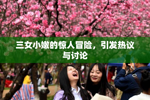 三女小嫩的惊人冒险，引发热议与讨论