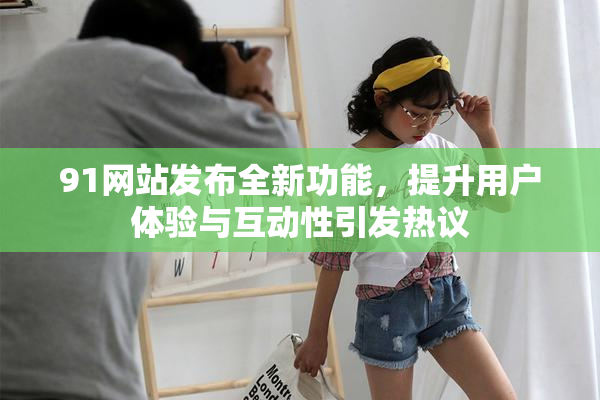 91网站发布全新功能，提升用户体验与互动性引发热议