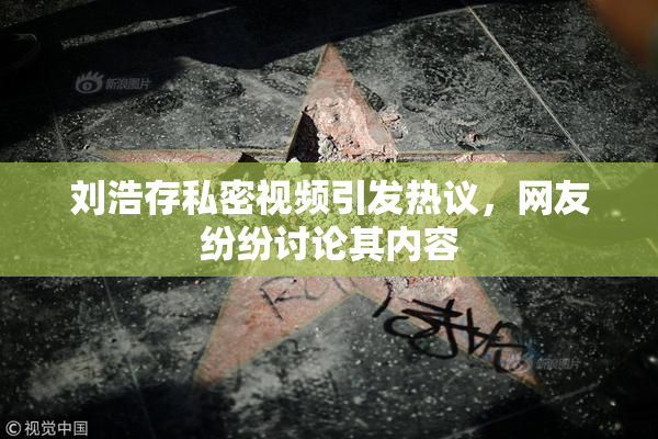 刘浩存私密视频引发热议，网友纷纷讨论其内容