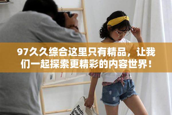 97久久综合这里只有精品，让我们一起探索更精彩的内容世界！