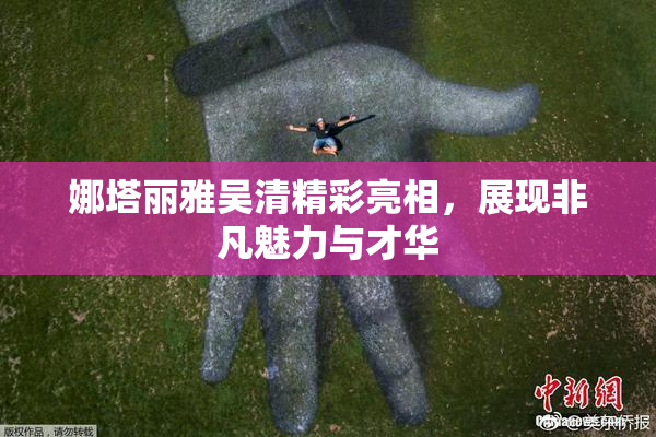 娜塔丽雅吴清精彩亮相，展现非凡魅力与才华
