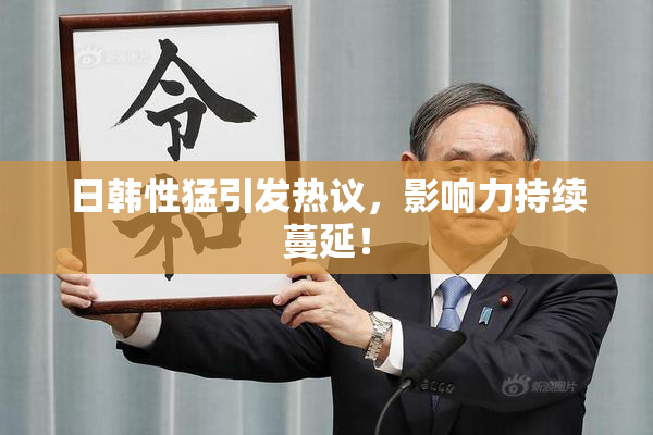 日韩性猛引发热议，影响力持续蔓延！