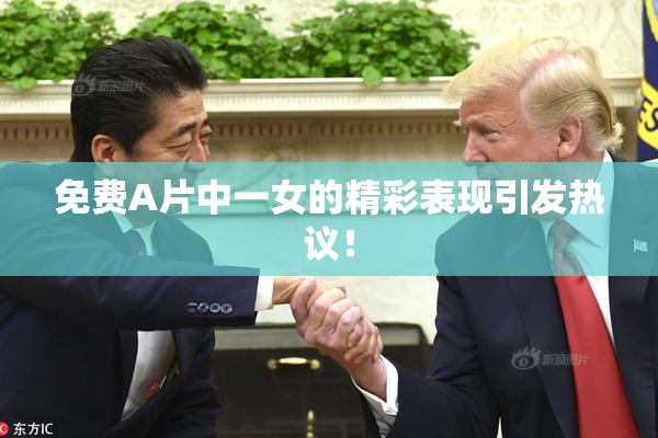 免费A片中一女的精彩表现引发热议！