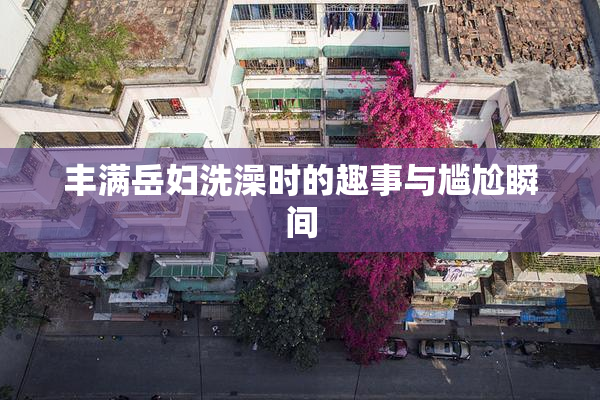 丰满岳妇洗澡时的趣事与尴尬瞬间