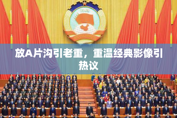 放A片沟引老重，重温经典影像引热议