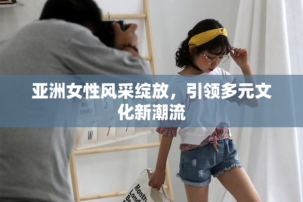 亚洲女性风采绽放，引领多元文化新潮流
