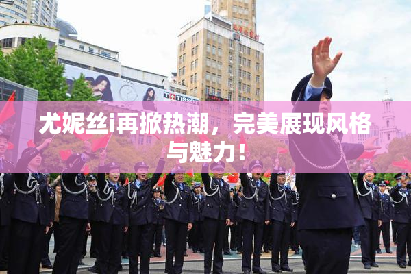 尤妮丝i再掀热潮，完美展现风格与魅力！