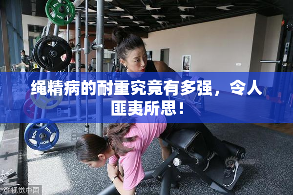绳精病的耐重究竟有多强，令人匪夷所思！