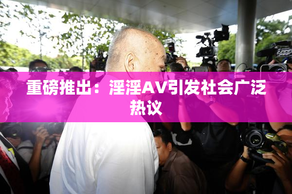 重磅推出：淫淫AV引发社会广泛热议