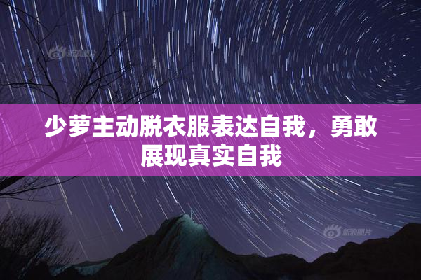 少萝主动脱衣服表达自我，勇敢展现真实自我