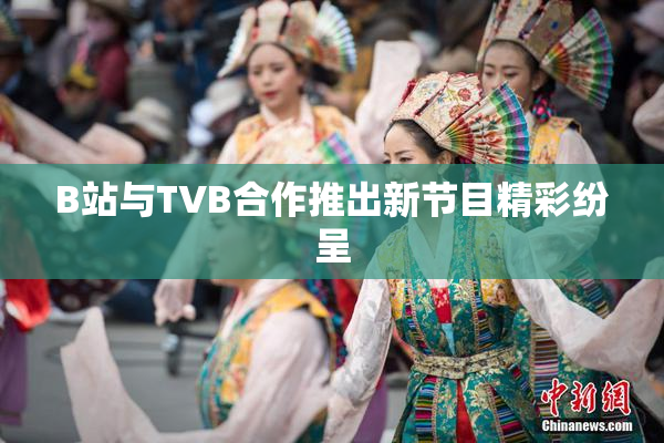 B站与TVB合作推出新节目精彩纷呈