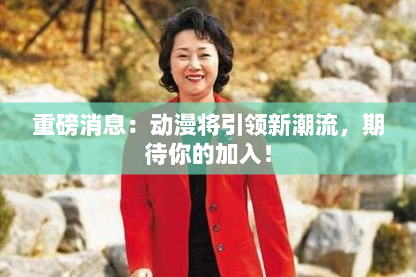 重磅消息：动漫将引领新潮流，期待你的加入！