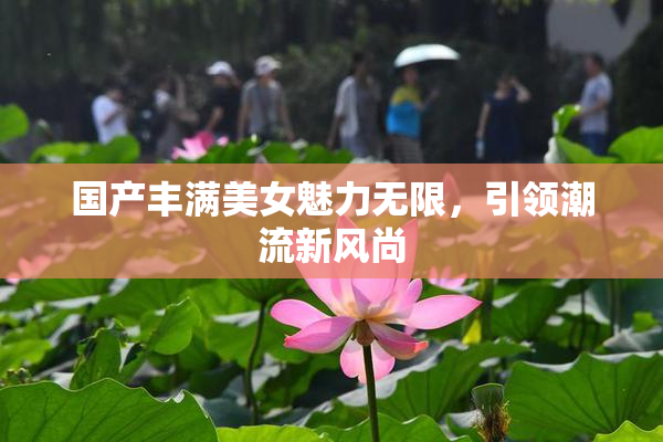 国产丰满美女魅力无限，引领潮流新风尚