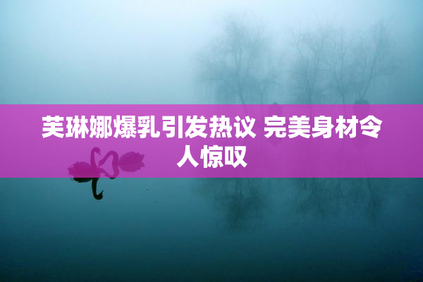 芙琳娜爆乳引发热议 完美身材令人惊叹