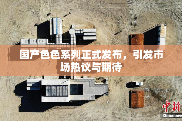 国产色色系列正式发布，引发市场热议与期待