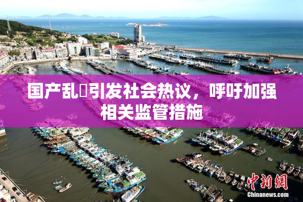 国产乱婬引发社会热议，呼吁加强相关监管措施