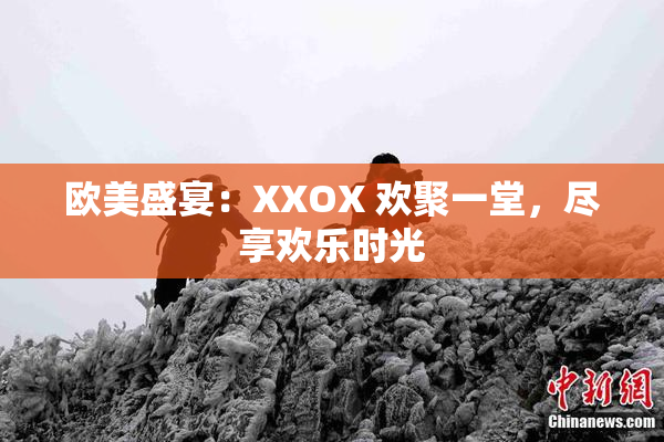 欧美盛宴：XXOX 欢聚一堂，尽享欢乐时光