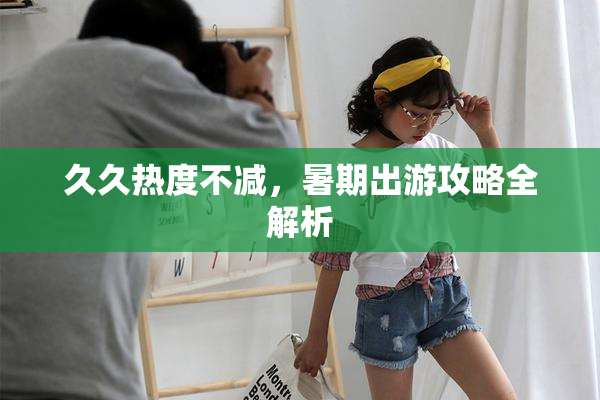 久久热度不减，暑期出游攻略全解析