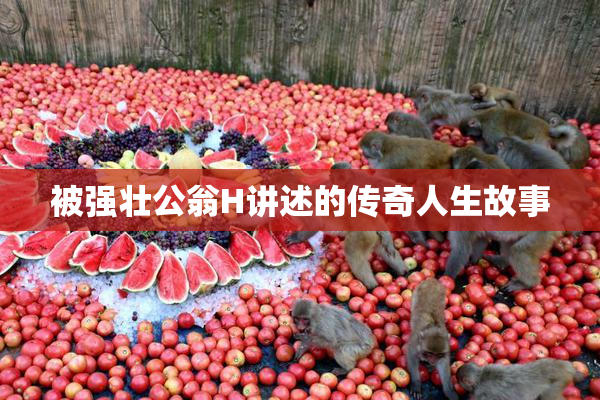 被强壮公翁H讲述的传奇人生故事