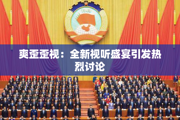 爽歪歪视：全新视听盛宴引发热烈讨论