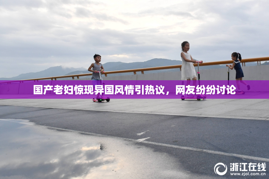 国产老妇惊现异国风情引热议，网友纷纷讨论