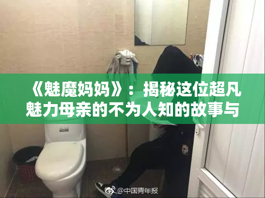 《魅魔妈妈》：揭秘这位超凡魅力母亲的不为人知的故事与秘密
