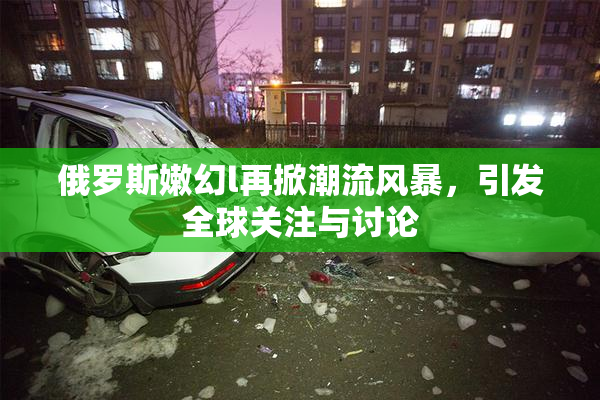 俄罗斯嫩幻l再掀潮流风暴，引发全球关注与讨论