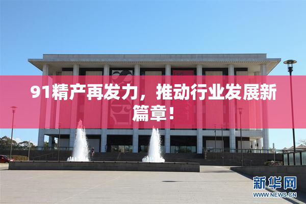 91精产再发力，推动行业发展新篇章！