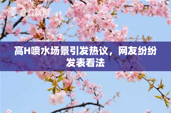 高H喷水场景引发热议，网友纷纷发表看法