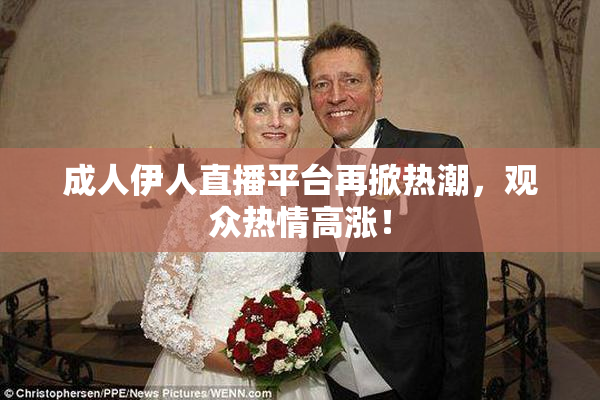 成人伊人直播平台再掀热潮，观众热情高涨！