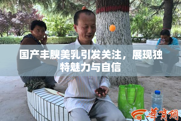 国产丰腴美乳引发关注，展现独特魅力与自信