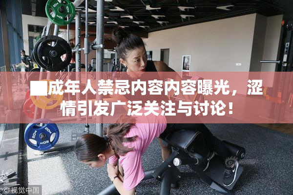▇成年人禁忌内容内容曝光，涩情引发广泛关注与讨论！