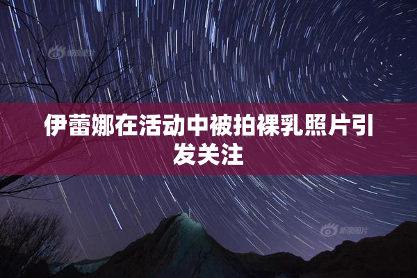 伊蕾娜在活动中被拍裸乳照片引发关注
