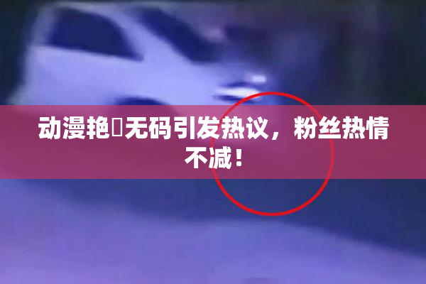 动漫艳鉧无码引发热议，粉丝热情不减！