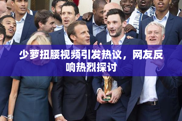少萝扭腰视频引发热议，网友反响热烈探讨