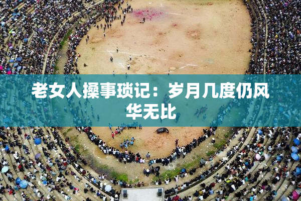 老女人搡事琐记：岁月几度仍风华无比