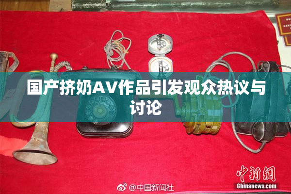 国产挤奶AV作品引发观众热议与讨论