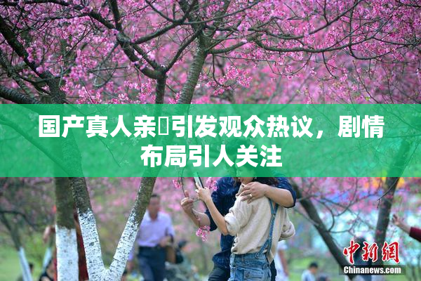 国产真人亲妺引发观众热议，剧情布局引人关注