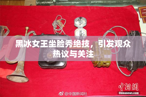 黑冰女王坐脸秀绝技，引发观众热议与关注