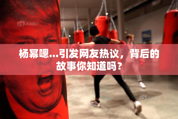 杨幂嗯...引发网友热议，背后的故事你知道吗？