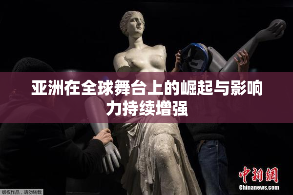 亚洲在全球舞台上的崛起与影响力持续增强