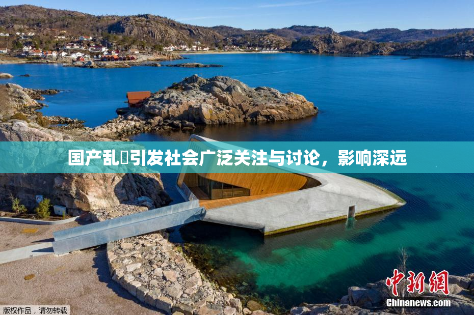 国产乱婬引发社会广泛关注与讨论，影响深远