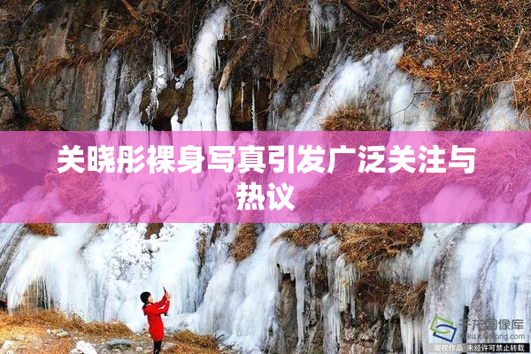关晓彤裸身写真引发广泛关注与热议