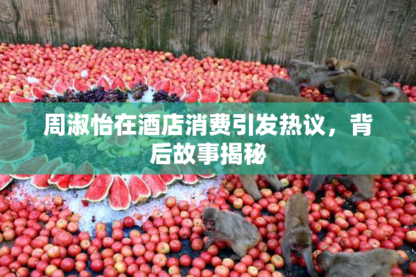 周淑怡在酒店消费引发热议，背后故事揭秘