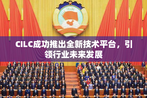 CILC成功推出全新技术平台，引领行业未来发展