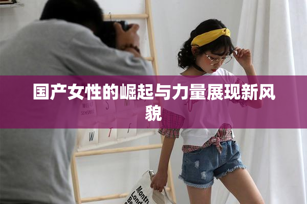 国产女性的崛起与力量展现新风貌