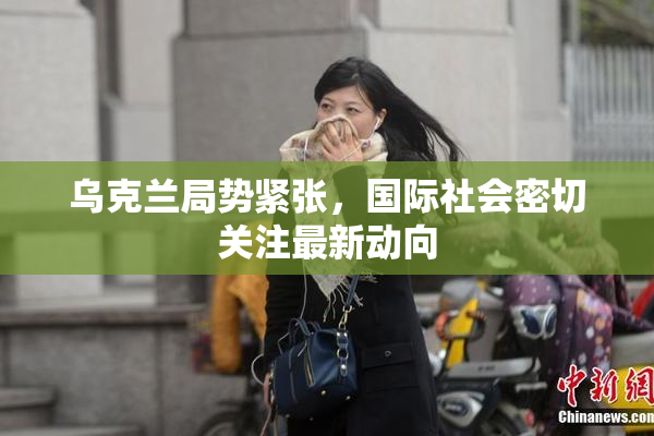 乌克兰局势紧张，国际社会密切关注最新动向