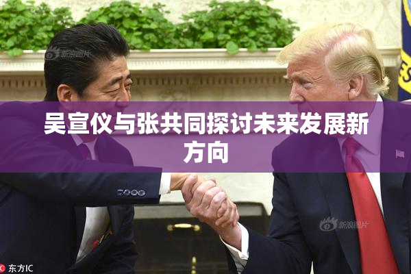 吴宣仪与张共同探讨未来发展新方向