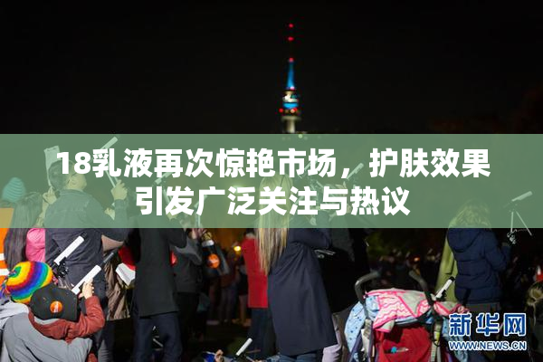 18乳液再次惊艳市场，护肤效果引发广泛关注与热议
