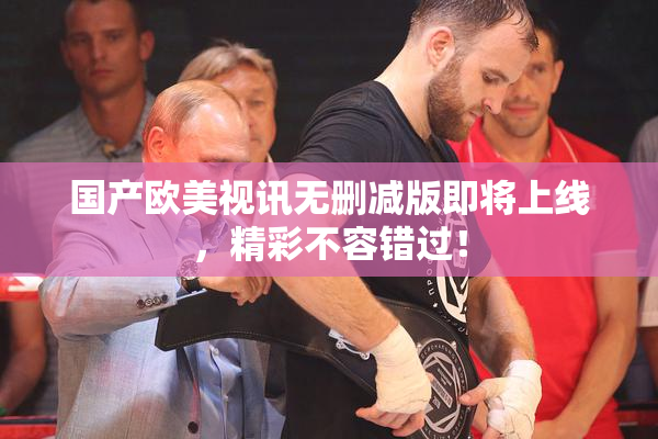 国产欧美视讯无删减版即将上线，精彩不容错过！